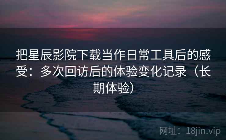 把星辰影院下载当作日常工具后的感受：多次回访后的体验变化记录（长期体验）