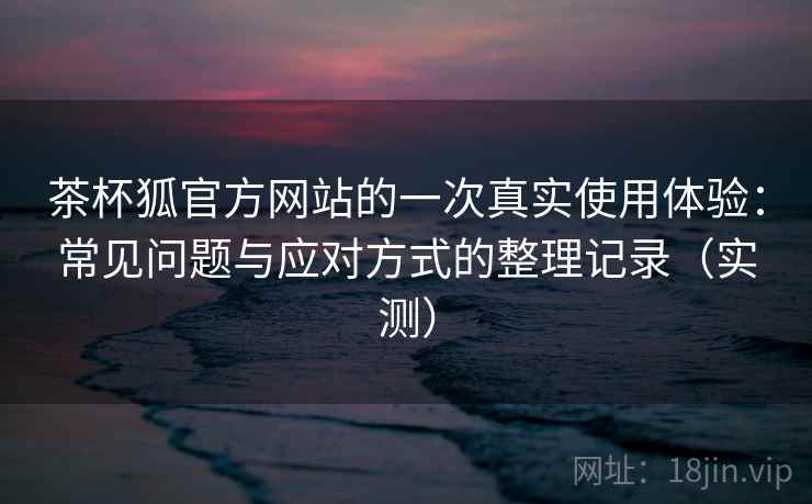 茶杯狐官方网站的一次真实使用体验:常见问题与应对方式的整理记录(实测) 茶杯狐官方网站的一次真实使用体验:常见问题与应对方式的整理记录(实测)