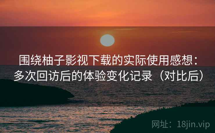 围绕柚子影视下载的实际使用感想:多次回访后的体验变化记录(对比后) 围绕柚子影视下载的实际使用感想:多次回访后的体验变化记录(对比后)