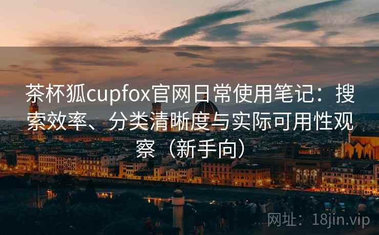 茶杯狐cupfox官网日常使用笔记:搜索效率、分类清晰度与实际可用性观察(新手向) 茶杯狐cupfox官网日常使用笔记:搜索效率、分类清晰度与实际可用性观察(新手向)