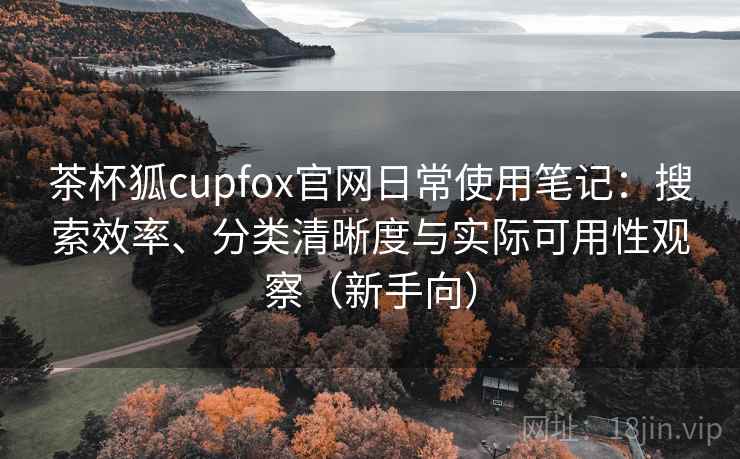 茶杯狐cupfox官网日常使用笔记:搜索效率、分类清晰度与实际可用性观察(新手向) 茶杯狐cupfox官网日常使用笔记:搜索效率、分类清晰度与实际可用性观察(新手向)