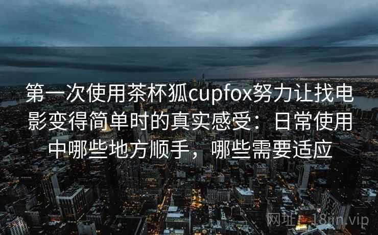 第一次使用茶杯狐cupfox努力让找电影变得简单时的真实感受:日常使用中哪些地方顺手,哪些需要适应 第一次使用茶杯狐cupfox努力让找电影变得简单时的真实感受:日常使用中哪些地方顺手,哪些需要适应