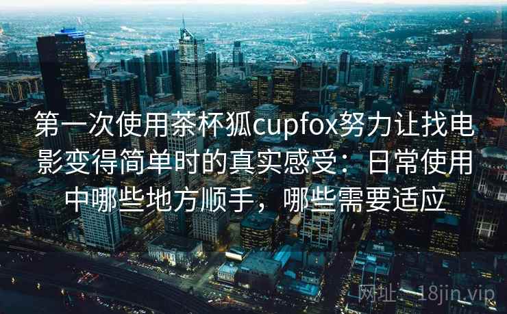 第一次使用茶杯狐cupfox努力让找电影变得简单时的真实感受:日常使用中哪些地方顺手,哪些需要适应 第一次使用茶杯狐cupfox努力让找电影变得简单时的真实感受:日常使用中哪些地方顺手,哪些需要适应