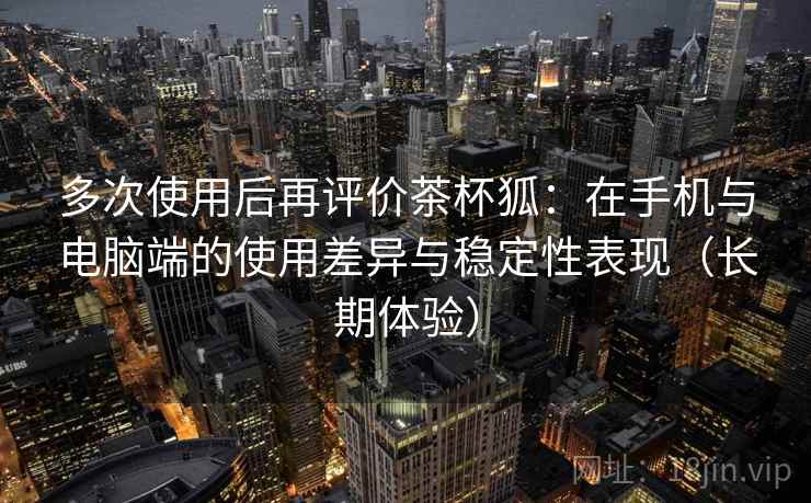 多次使用后再评价茶杯狐:在手机与电脑端的使用差异与稳定性表现(长期体验) 多次使用后再评价茶杯狐:在手机与电脑端的使用差异与稳定性表现(长期体验)