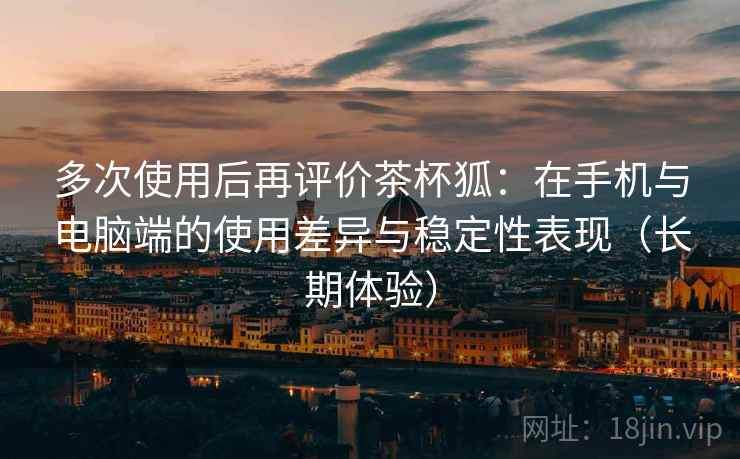 多次使用后再评价茶杯狐:在手机与电脑端的使用差异与稳定性表现(长期体验) 多次使用后再评价茶杯狐:在手机与电脑端的使用差异与稳定性表现(长期体验)