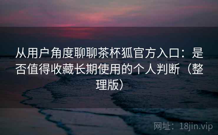 从用户角度聊聊茶杯狐官方入口:是否值得收藏长期使用的个人判断(整理版) 从用户角度聊聊茶杯狐官方入口:是否值得收藏长期使用的个人判断(整理版)