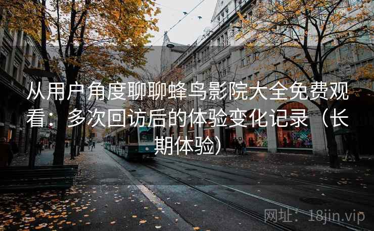 从用户角度聊聊蜂鸟影院大全免费观看:多次回访后的体验变化记录(长期体验) 从用户角度聊聊蜂鸟影院大全免费观看:多次回访后的体验变化记录(长期体验)