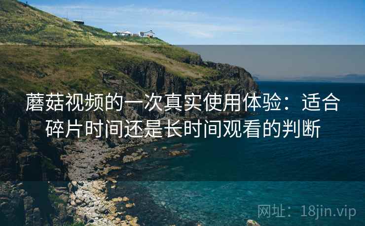 蘑菇视频的一次真实使用体验:适合碎片时间还是长时间观看的判断 蘑菇视频的一次真实使用体验:适合碎片时间还是长时间观看的判断