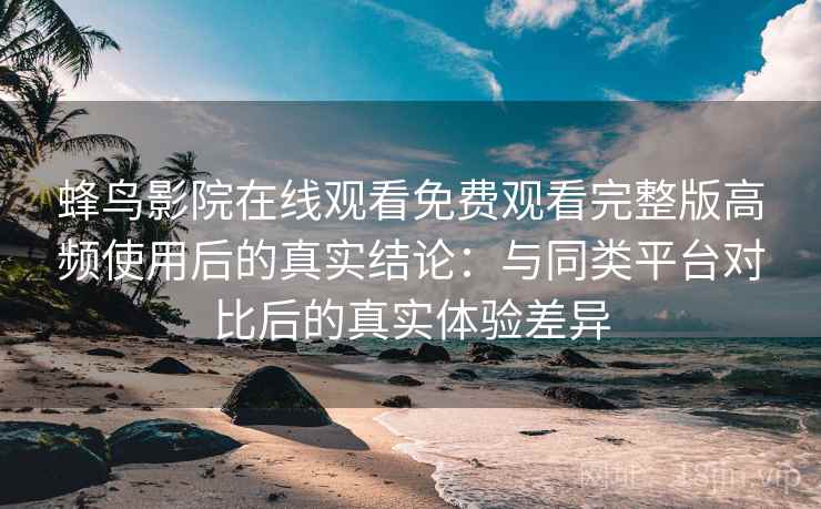 蜂鸟影院在线观看免费观看完整版高频使用后的真实结论:与同类平台对比后的真实体验差异 蜂鸟影院在线观看免费观看完整版高频使用后的真实结论:与同类平台对比后的真实体验差异