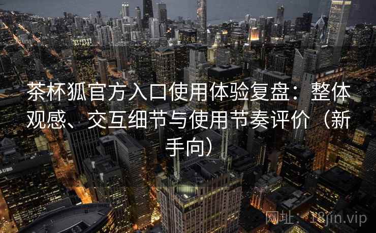茶杯狐官方入口使用体验复盘：整体观感、交互细节与使用节奏评价（新手向）