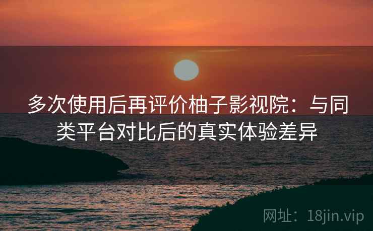 多次使用后再评价柚子影视院：与同类平台对比后的真实体验差异