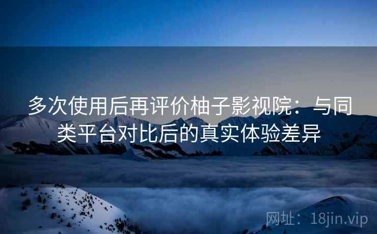 多次使用后再评价柚子影视院：与同类平台对比后的真实体验差异