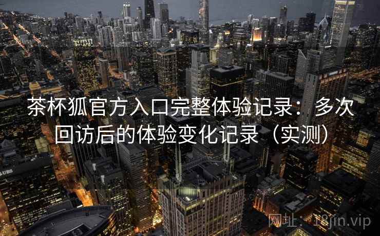 茶杯狐官方入口完整体验记录:多次回访后的体验变化记录(实测) 茶杯狐官方入口完整体验记录:多次回访后的体验变化记录(实测)