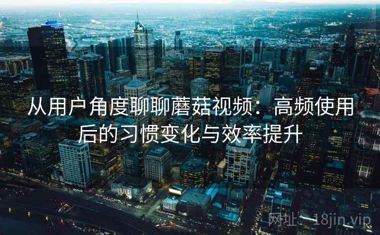 从用户角度聊聊蘑菇视频：高频使用后的习惯变化与效率提升