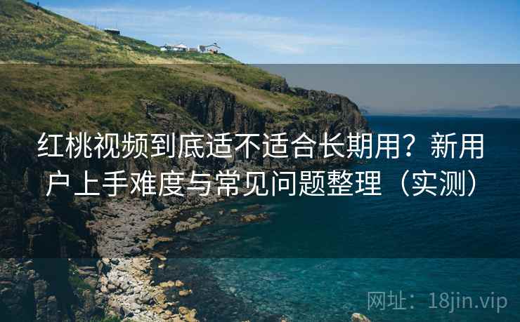 红桃视频到底适不适合长期用？新用户上手难度与常见问题整理（实测）