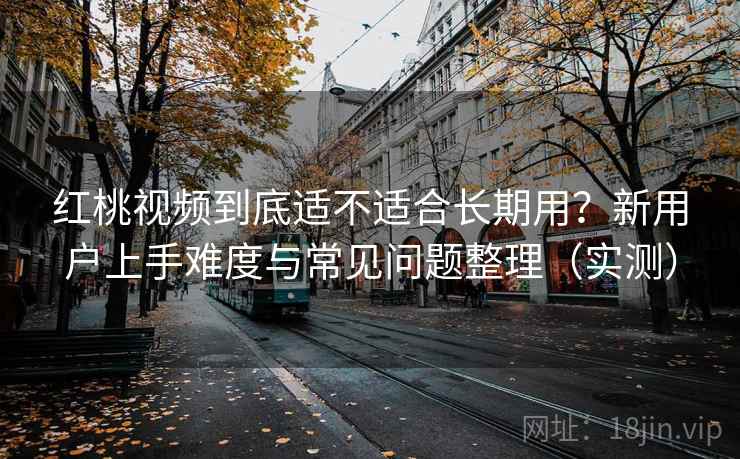 红桃视频到底适不适合长期用？新用户上手难度与常见问题整理（实测）