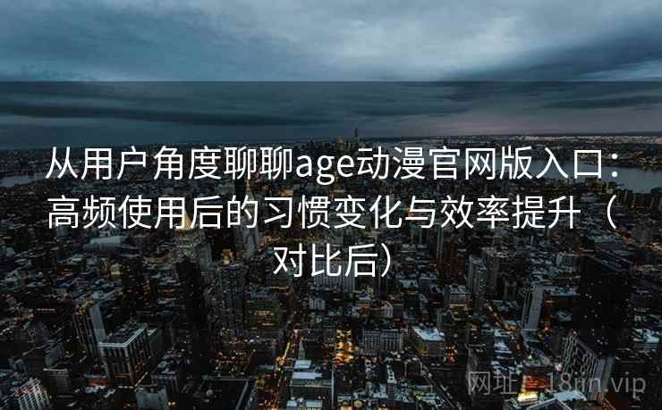 从用户角度聊聊age动漫官网版入口：高频使用后的习惯变化与效率提升（对比后）