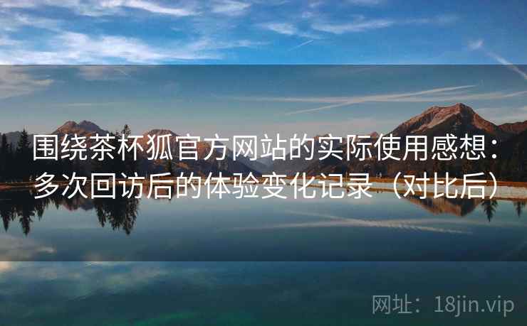 围绕茶杯狐官方网站的实际使用感想:多次回访后的体验变化记录(对比后) 围绕茶杯狐官方网站的实际使用感想:多次回访后的体验变化记录(对比后)