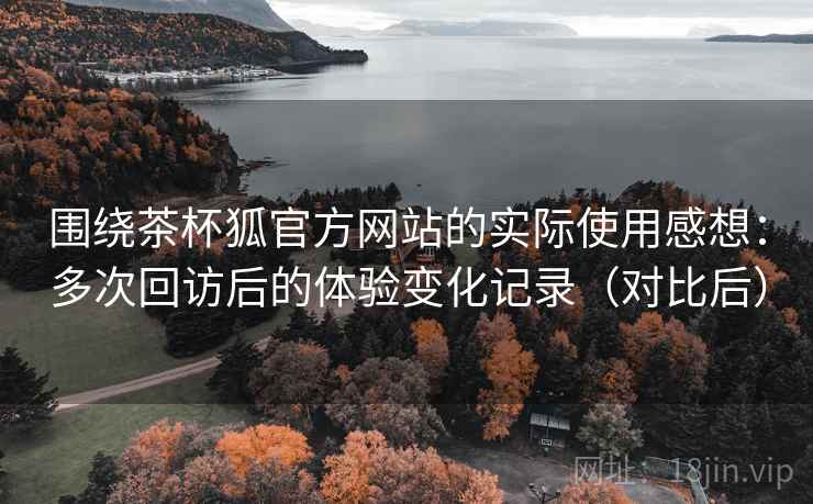 围绕茶杯狐官方网站的实际使用感想:多次回访后的体验变化记录(对比后) 围绕茶杯狐官方网站的实际使用感想:多次回访后的体验变化记录(对比后)